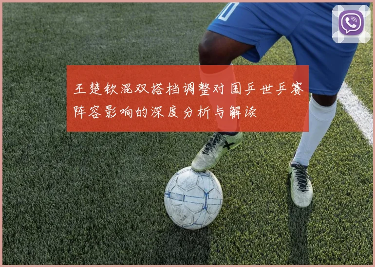 王楚钦混双搭档调整对国乒世乒赛阵容影响的深度分析与解读
