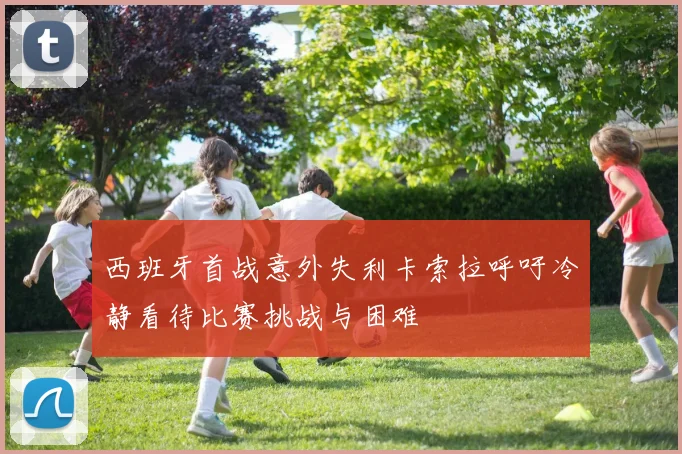 西班牙首战意外失利卡索拉呼吁冷静看待比赛挑战与困难