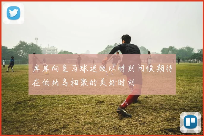 库库向皇马球迷致以特别问候期待在伯纳乌相聚的美好时刻