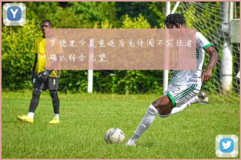 罗德里今夏重返马竞传闻不实记者确认转会无望