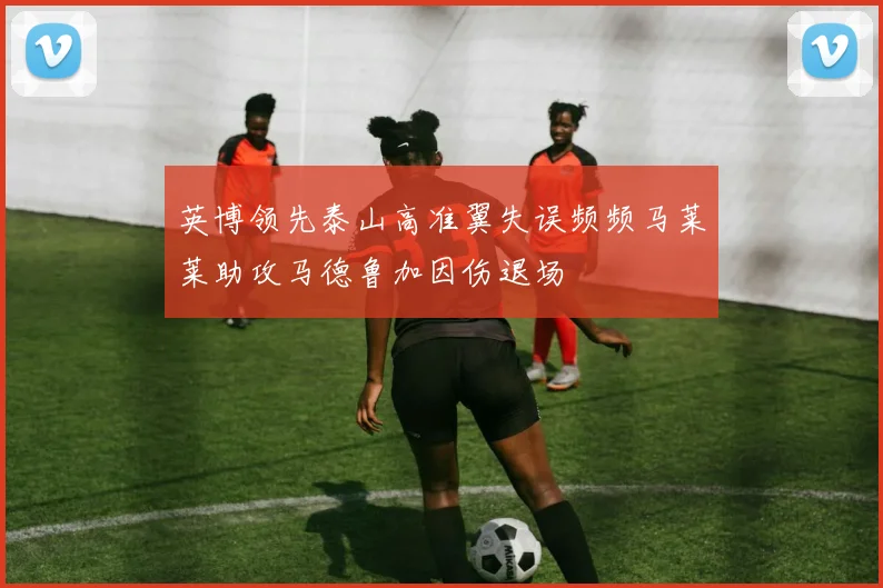 英博领先泰山高准翼失误频频马莱莱助攻马德鲁加因伤退场