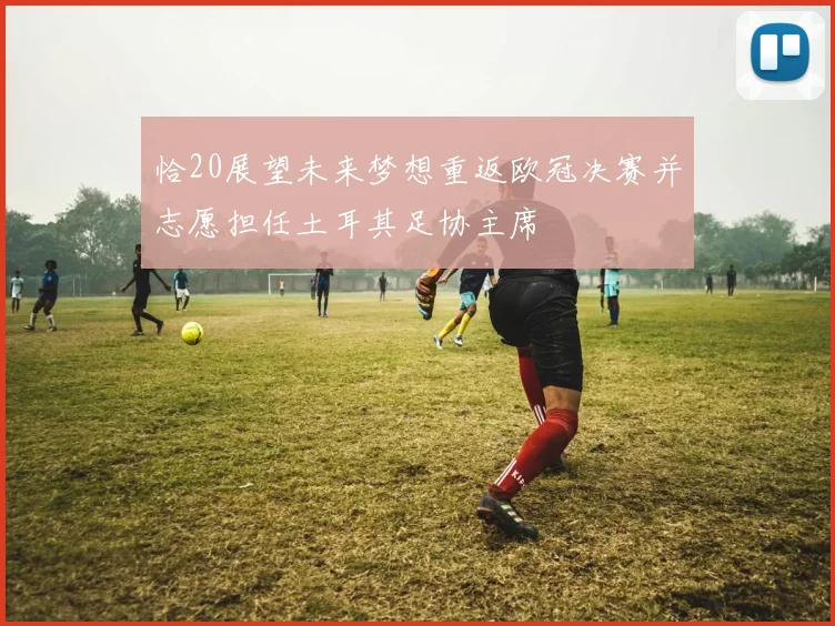 恰20展望未来梦想重返欧冠决赛并志愿担任土耳其足协主席