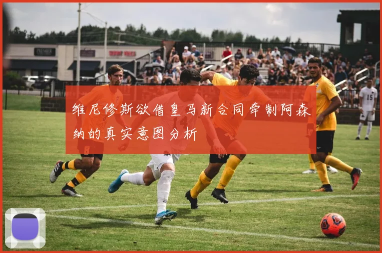 维尼修斯欲借皇马新合同牵制阿森纳的真实意图分析