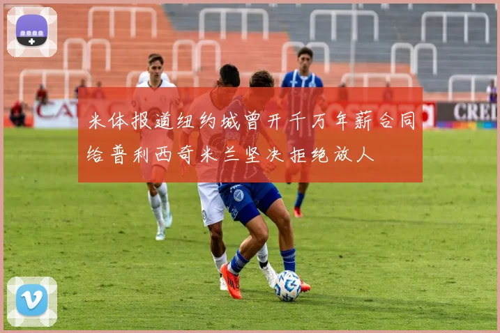 米体报道纽约城曾开千万年薪合同给普利西奇米兰坚决拒绝放人